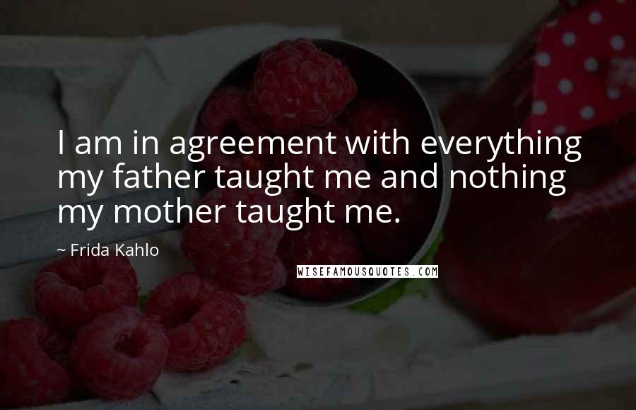 Frida Kahlo Quotes: I am in agreement with everything my father taught me and nothing my mother taught me.