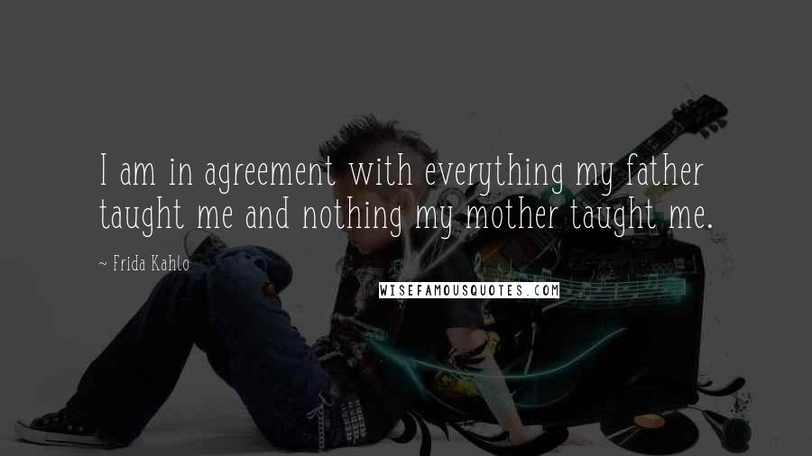 Frida Kahlo Quotes: I am in agreement with everything my father taught me and nothing my mother taught me.