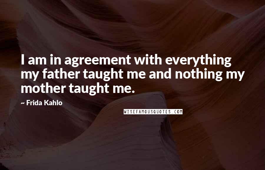 Frida Kahlo Quotes: I am in agreement with everything my father taught me and nothing my mother taught me.