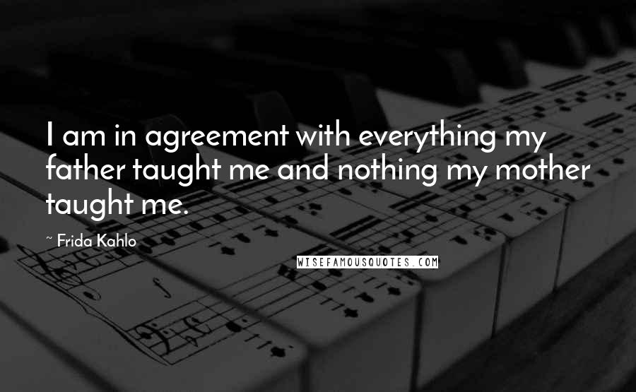 Frida Kahlo Quotes: I am in agreement with everything my father taught me and nothing my mother taught me.