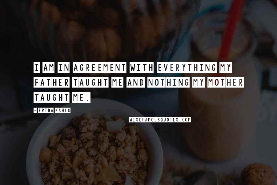Frida Kahlo Quotes: I am in agreement with everything my father taught me and nothing my mother taught me.