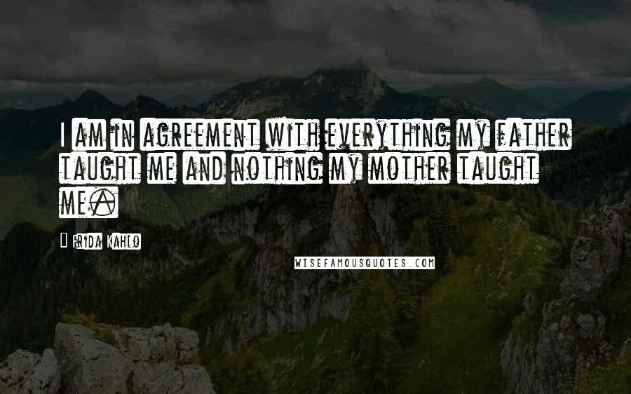 Frida Kahlo Quotes: I am in agreement with everything my father taught me and nothing my mother taught me.