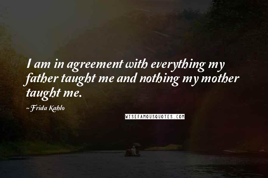 Frida Kahlo Quotes: I am in agreement with everything my father taught me and nothing my mother taught me.