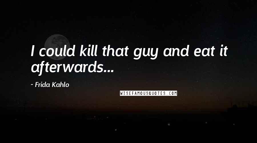 Frida Kahlo Quotes: I could kill that guy and eat it afterwards...