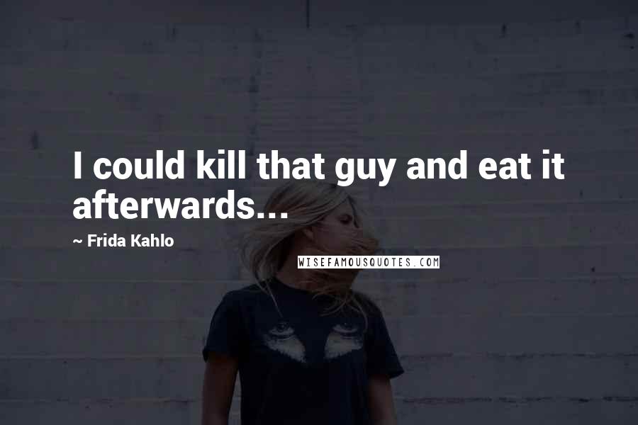 Frida Kahlo Quotes: I could kill that guy and eat it afterwards...