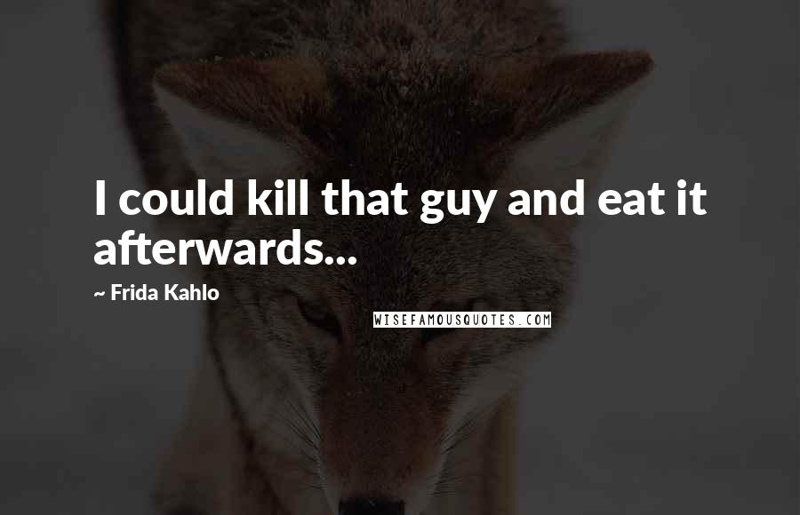 Frida Kahlo Quotes: I could kill that guy and eat it afterwards...