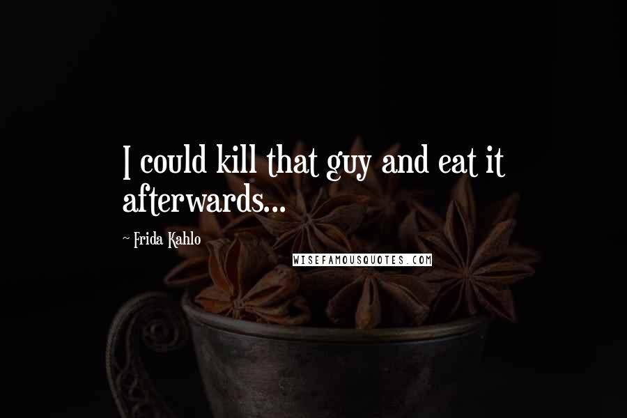 Frida Kahlo Quotes: I could kill that guy and eat it afterwards...