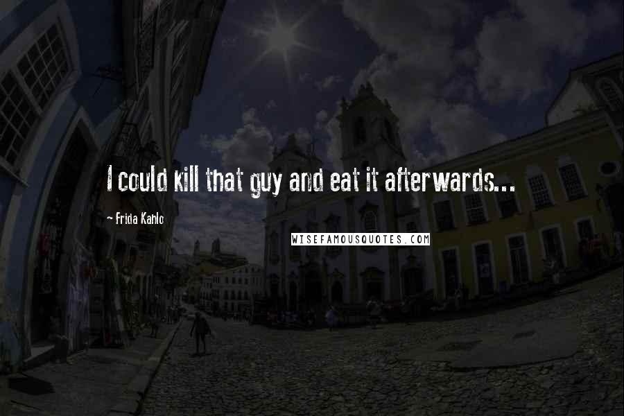 Frida Kahlo Quotes: I could kill that guy and eat it afterwards...