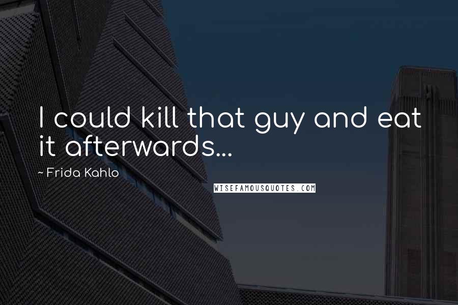 Frida Kahlo Quotes: I could kill that guy and eat it afterwards...