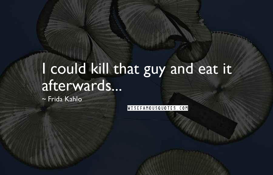 Frida Kahlo Quotes: I could kill that guy and eat it afterwards...