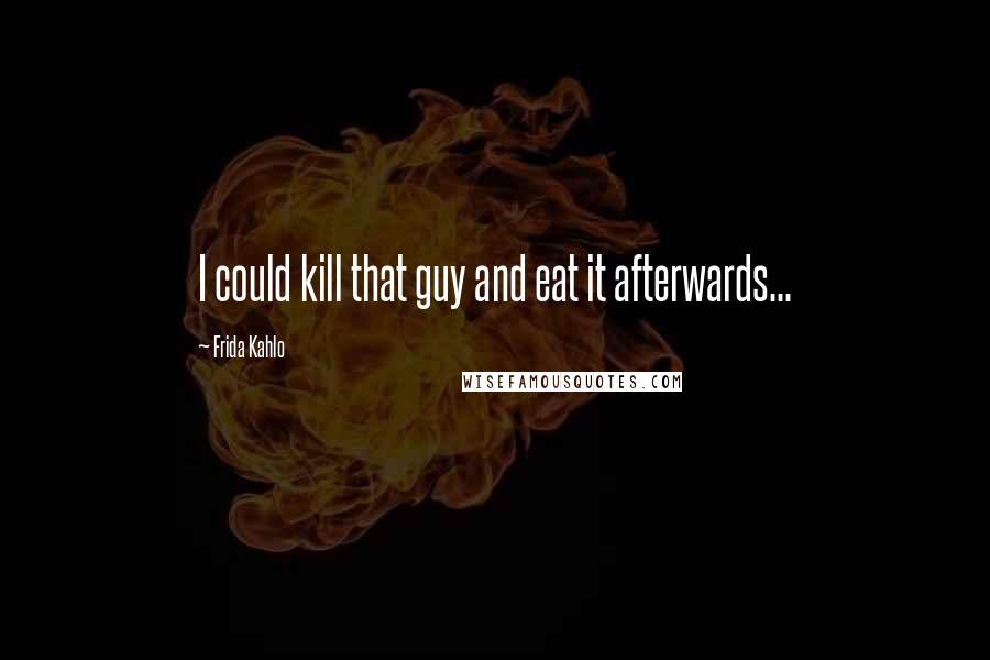 Frida Kahlo Quotes: I could kill that guy and eat it afterwards...