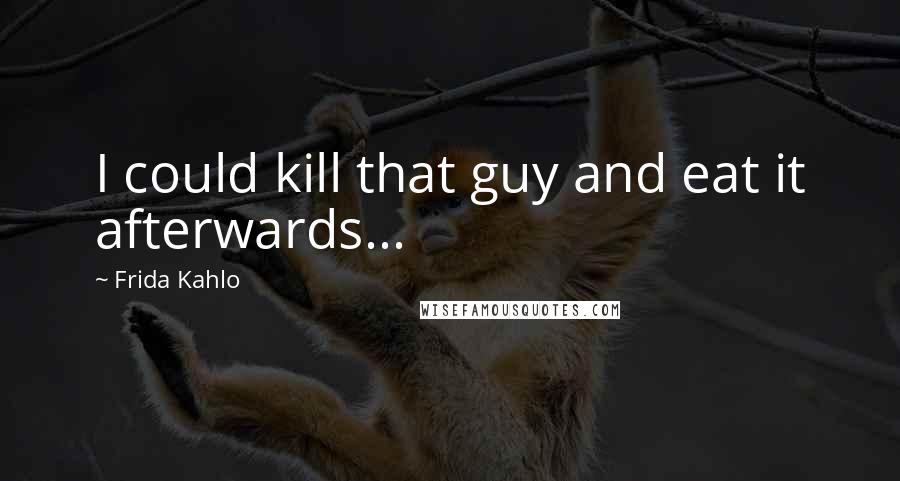 Frida Kahlo Quotes: I could kill that guy and eat it afterwards...
