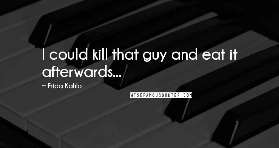 Frida Kahlo Quotes: I could kill that guy and eat it afterwards...