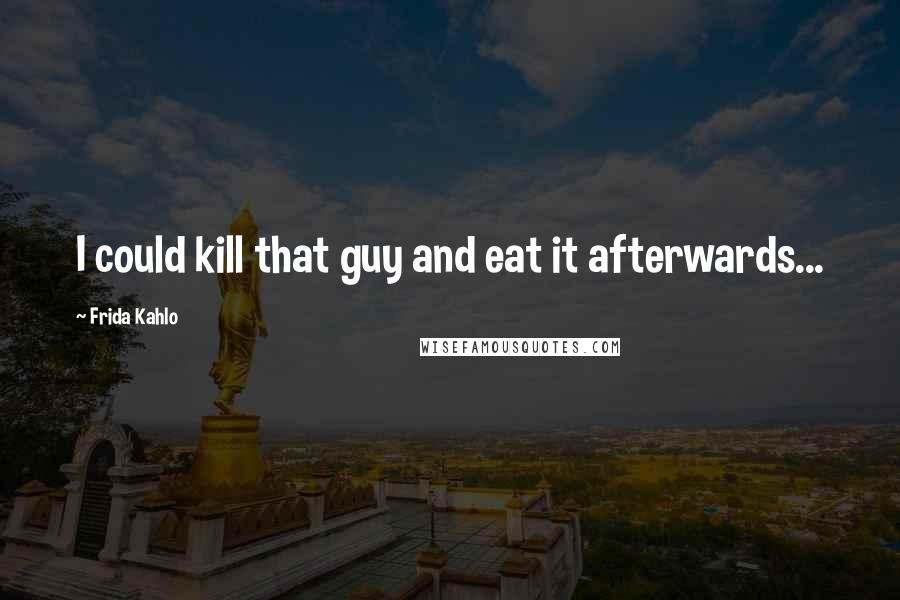 Frida Kahlo Quotes: I could kill that guy and eat it afterwards...