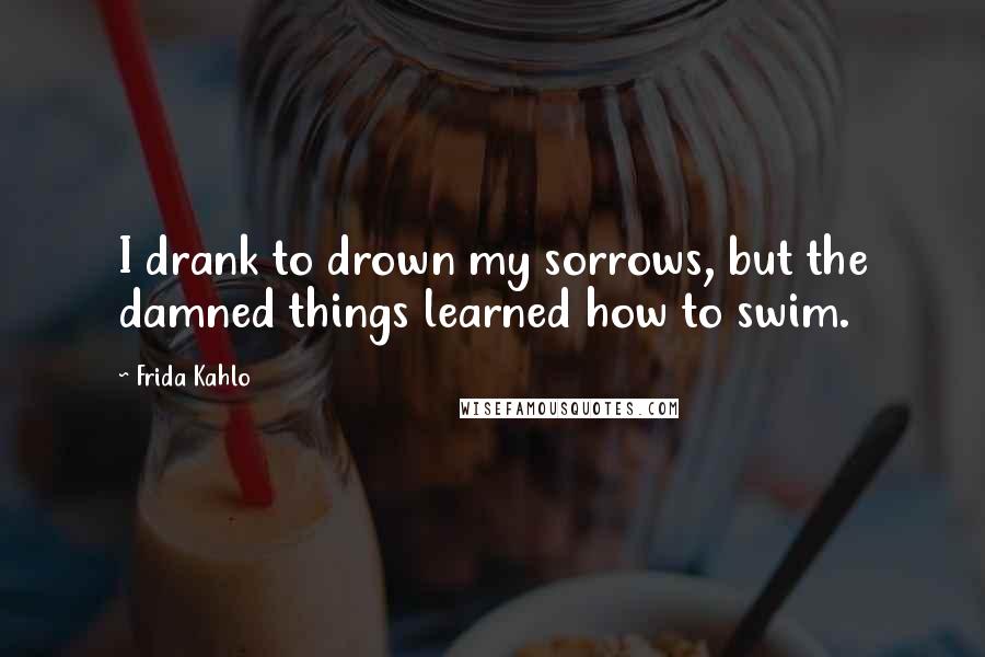 Frida Kahlo Quotes: I drank to drown my sorrows, but the damned things learned how to swim.