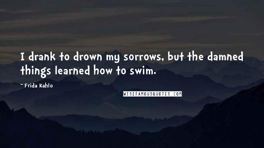 Frida Kahlo Quotes: I drank to drown my sorrows, but the damned things learned how to swim.