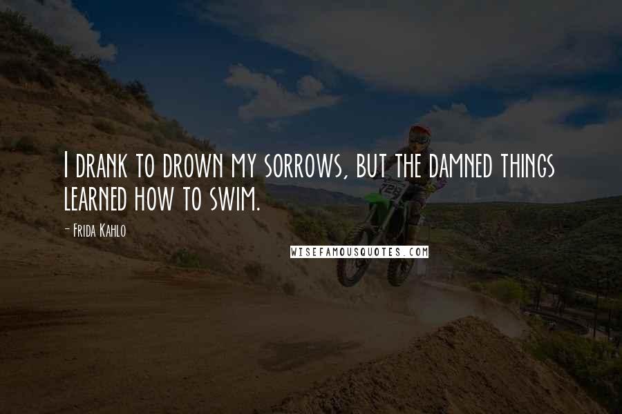 Frida Kahlo Quotes: I drank to drown my sorrows, but the damned things learned how to swim.