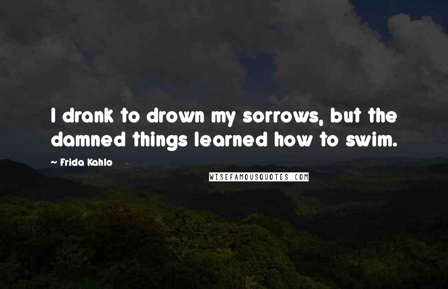 Frida Kahlo Quotes: I drank to drown my sorrows, but the damned things learned how to swim.