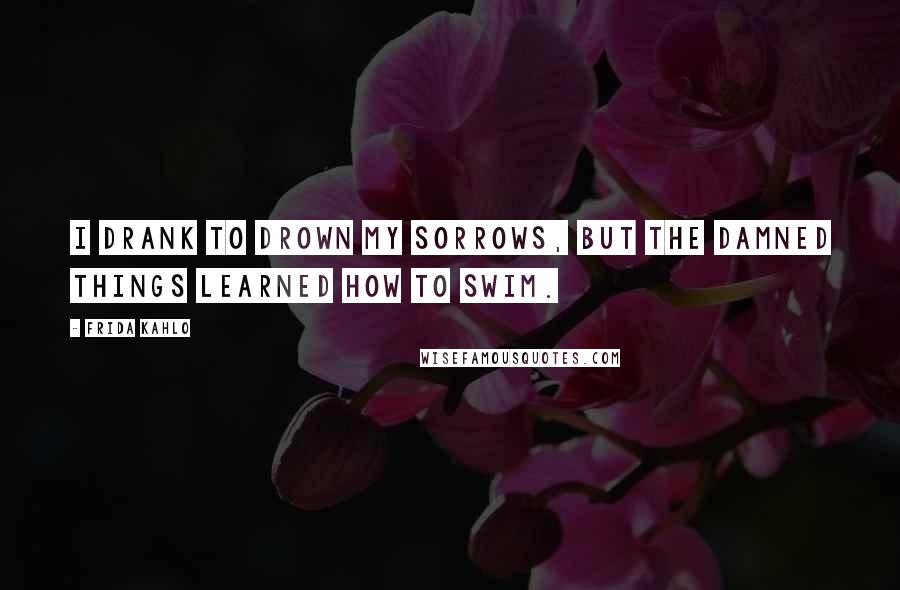 Frida Kahlo Quotes: I drank to drown my sorrows, but the damned things learned how to swim.