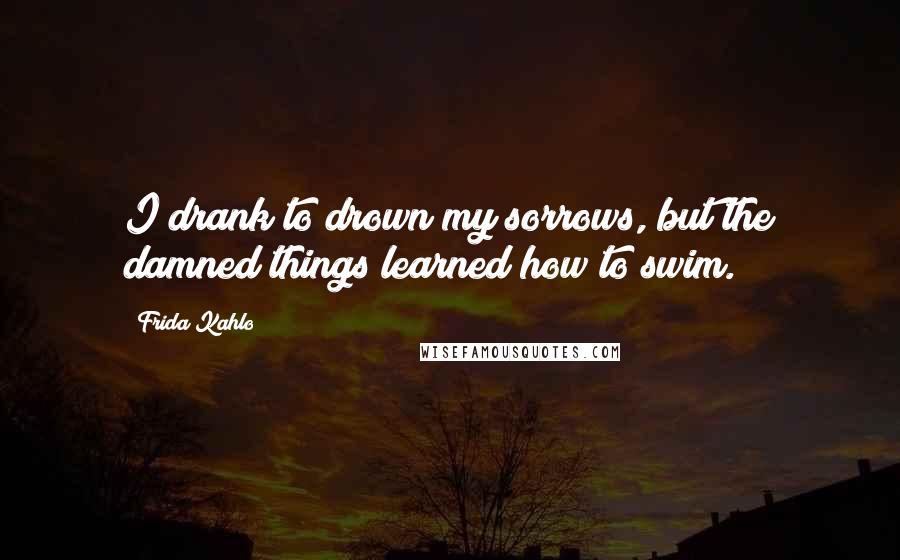 Frida Kahlo Quotes: I drank to drown my sorrows, but the damned things learned how to swim.