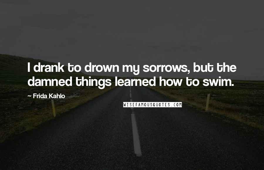 Frida Kahlo Quotes: I drank to drown my sorrows, but the damned things learned how to swim.