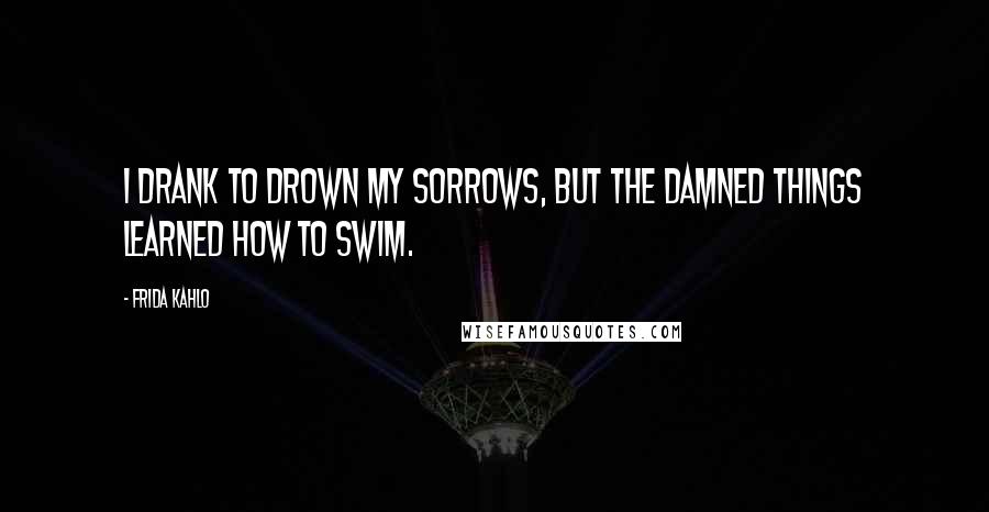 Frida Kahlo Quotes: I drank to drown my sorrows, but the damned things learned how to swim.