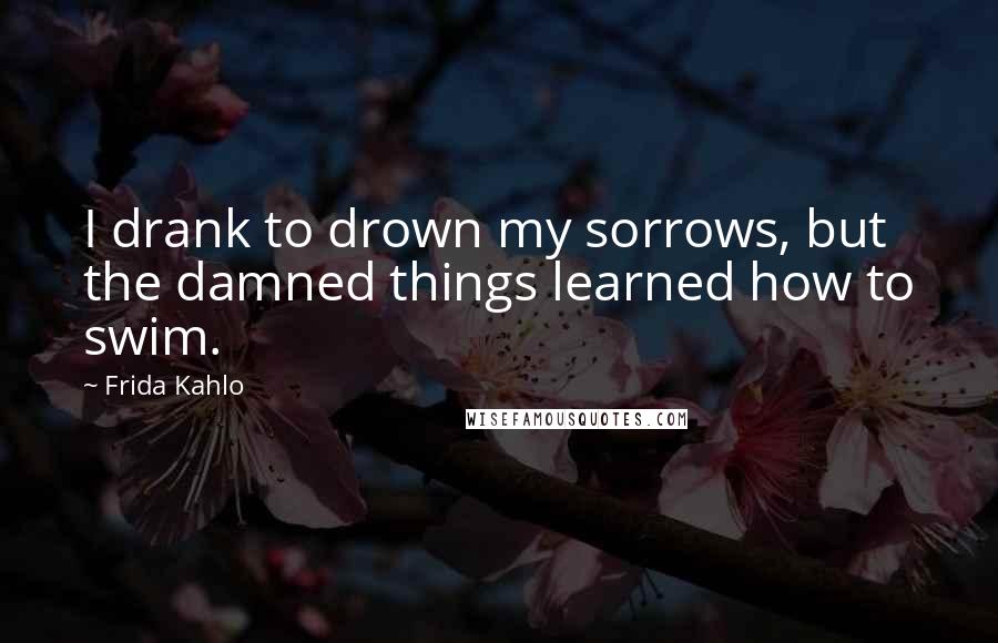 Frida Kahlo Quotes: I drank to drown my sorrows, but the damned things learned how to swim.