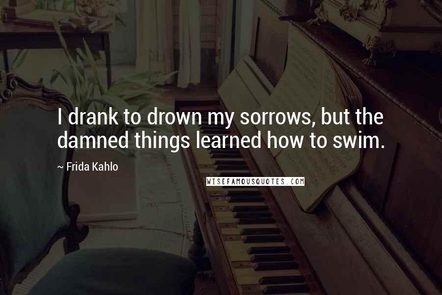 Frida Kahlo Quotes: I drank to drown my sorrows, but the damned things learned how to swim.