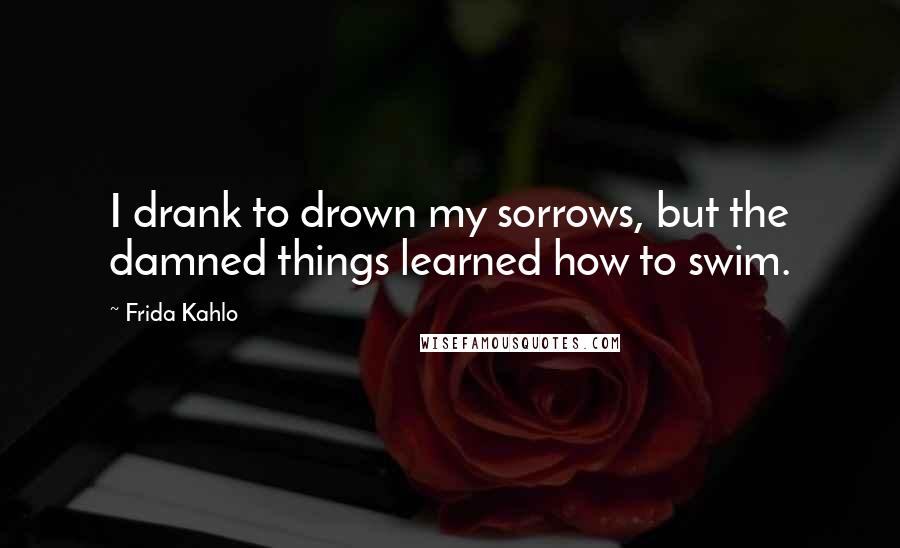 Frida Kahlo Quotes: I drank to drown my sorrows, but the damned things learned how to swim.