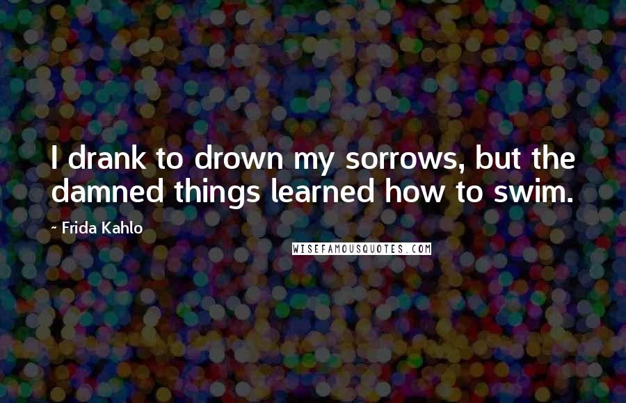 Frida Kahlo Quotes: I drank to drown my sorrows, but the damned things learned how to swim.