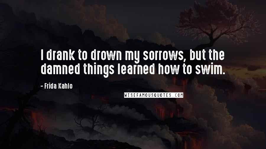 Frida Kahlo Quotes: I drank to drown my sorrows, but the damned things learned how to swim.