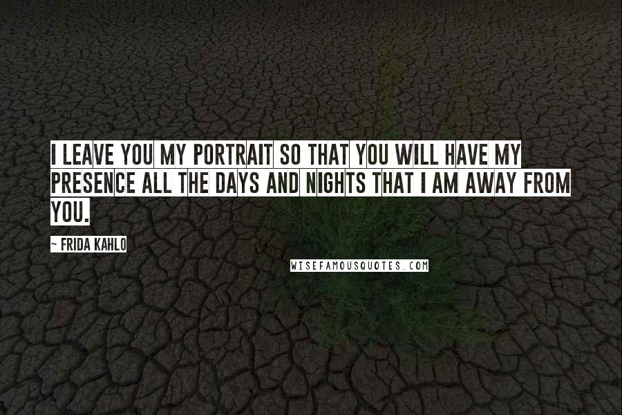 Frida Kahlo Quotes: I leave you my portrait so that you will have my presence all the days and nights that I am away from you.