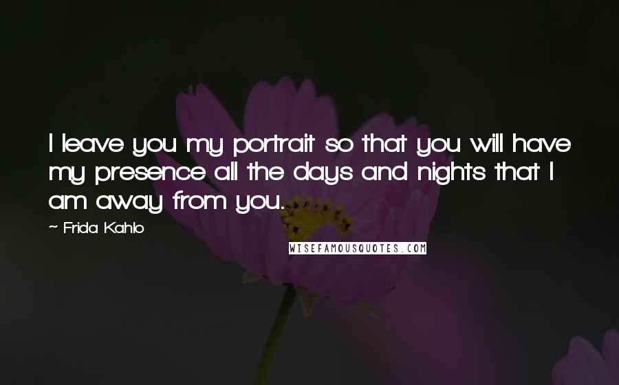 Frida Kahlo Quotes: I leave you my portrait so that you will have my presence all the days and nights that I am away from you.