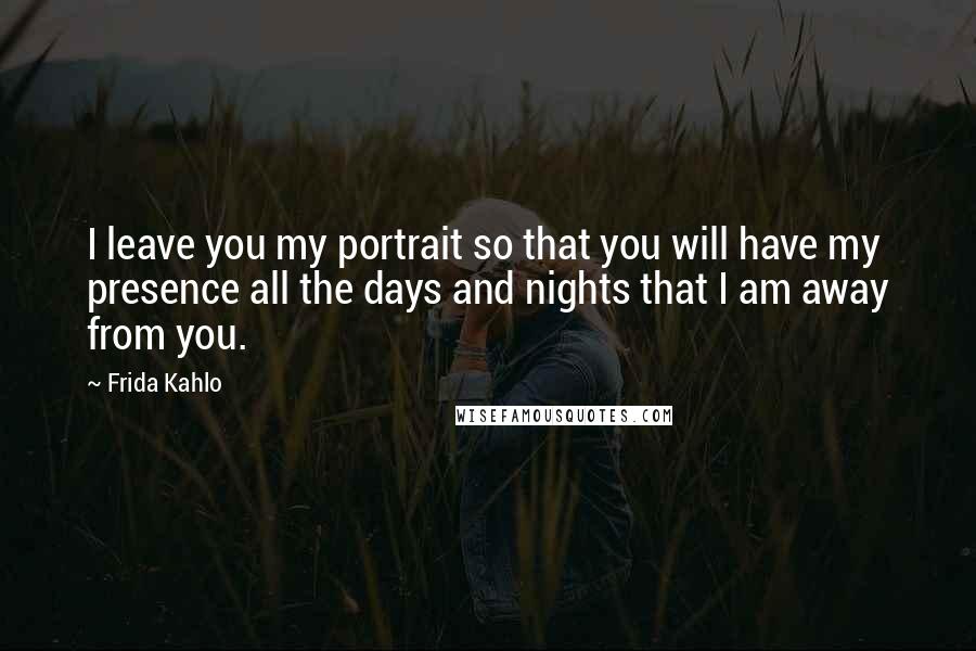 Frida Kahlo Quotes: I leave you my portrait so that you will have my presence all the days and nights that I am away from you.