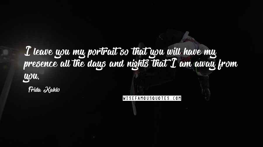 Frida Kahlo Quotes: I leave you my portrait so that you will have my presence all the days and nights that I am away from you.