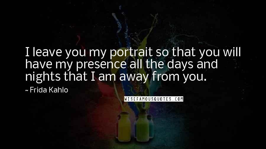 Frida Kahlo Quotes: I leave you my portrait so that you will have my presence all the days and nights that I am away from you.