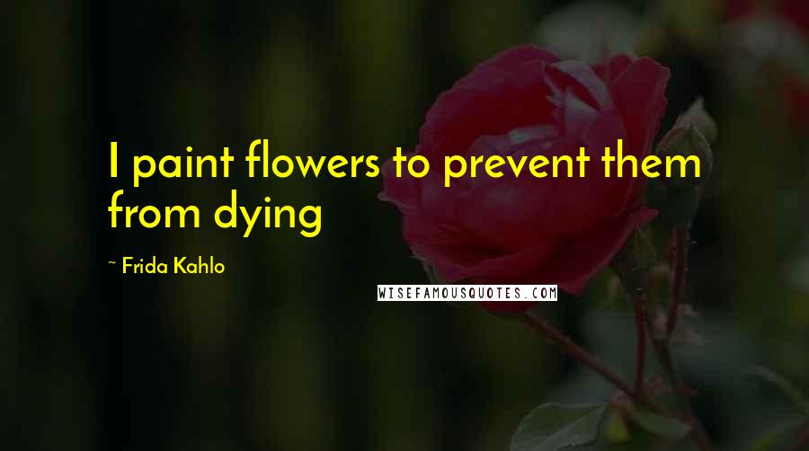 Frida Kahlo Quotes: I paint flowers to prevent them from dying