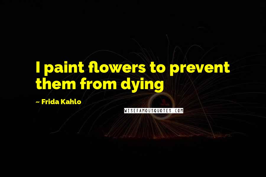 Frida Kahlo Quotes: I paint flowers to prevent them from dying