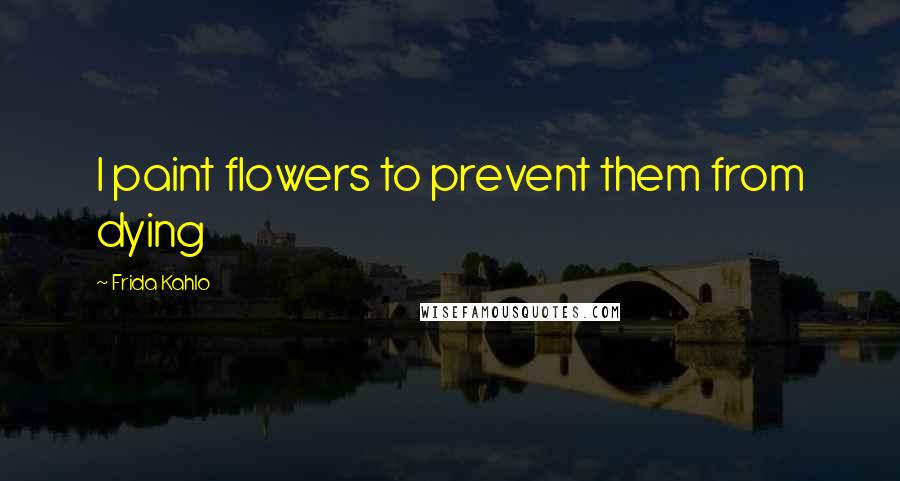 Frida Kahlo Quotes: I paint flowers to prevent them from dying