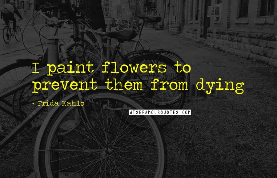 Frida Kahlo Quotes: I paint flowers to prevent them from dying