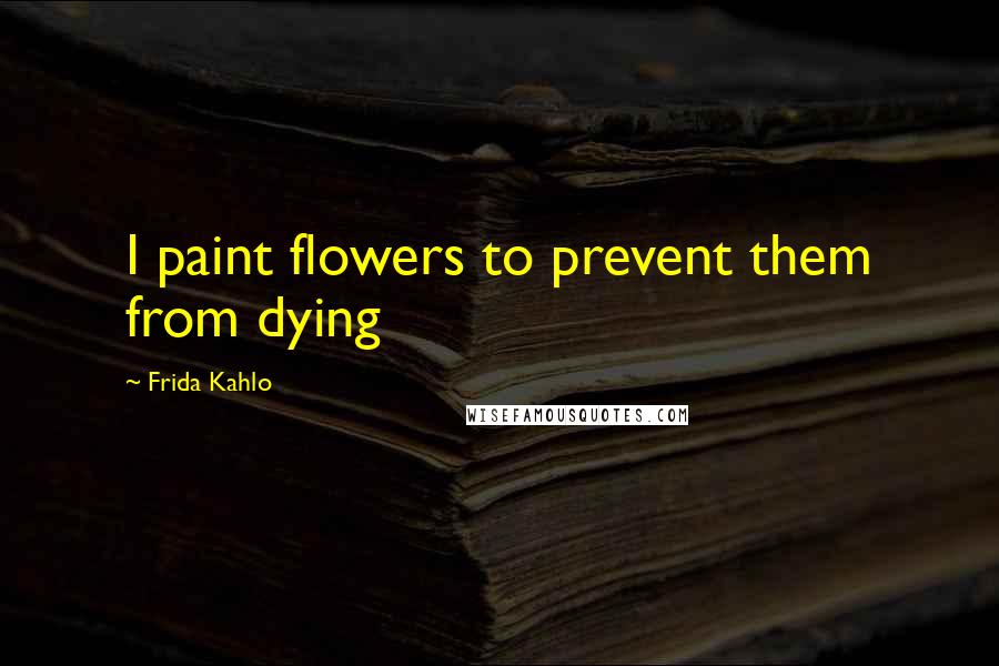 Frida Kahlo Quotes: I paint flowers to prevent them from dying