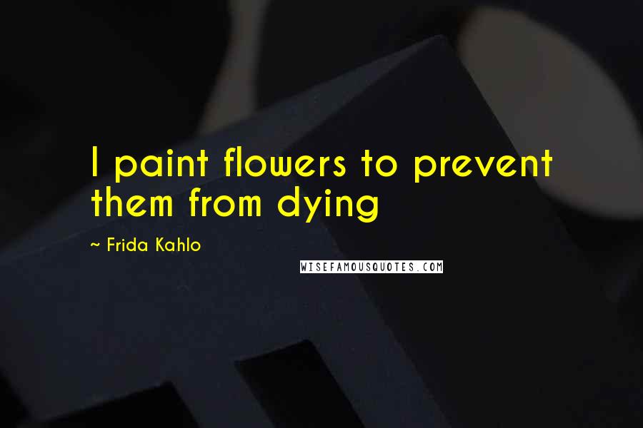 Frida Kahlo Quotes: I paint flowers to prevent them from dying