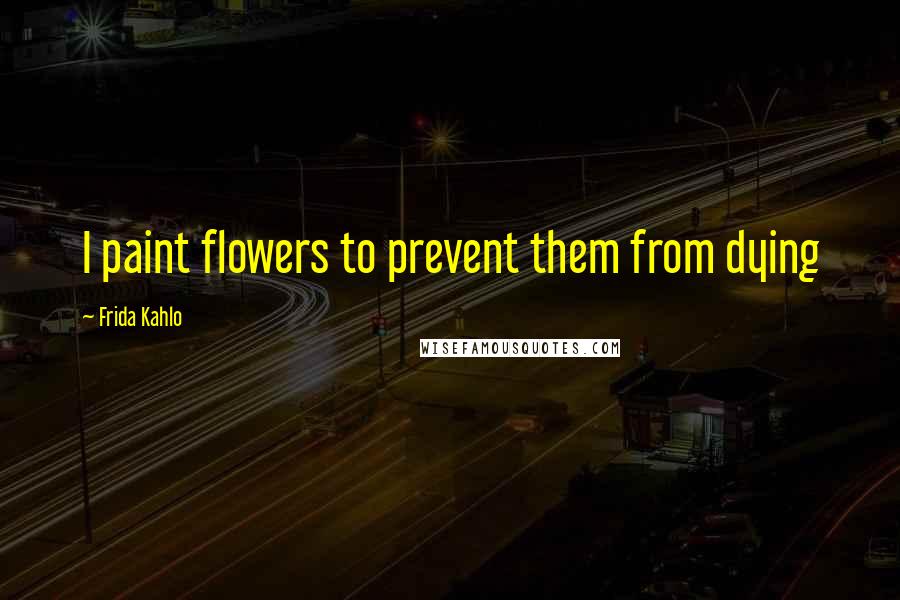 Frida Kahlo Quotes: I paint flowers to prevent them from dying