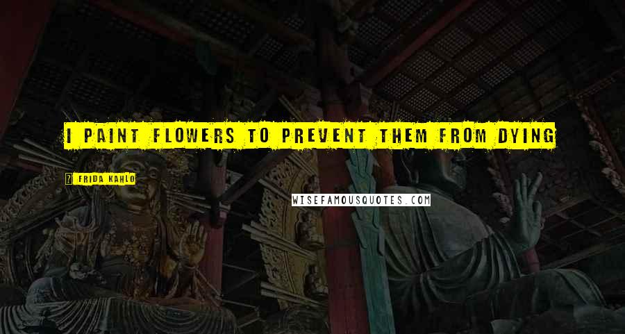 Frida Kahlo Quotes: I paint flowers to prevent them from dying