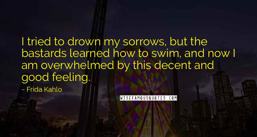 Frida Kahlo Quotes: I tried to drown my sorrows, but the bastards learned how to swim, and now I am overwhelmed by this decent and good feeling.