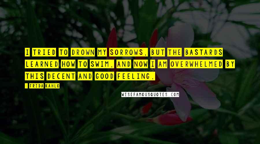 Frida Kahlo Quotes: I tried to drown my sorrows, but the bastards learned how to swim, and now I am overwhelmed by this decent and good feeling.