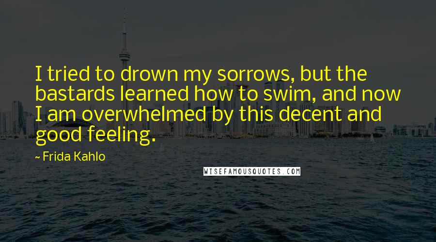 Frida Kahlo Quotes: I tried to drown my sorrows, but the bastards learned how to swim, and now I am overwhelmed by this decent and good feeling.