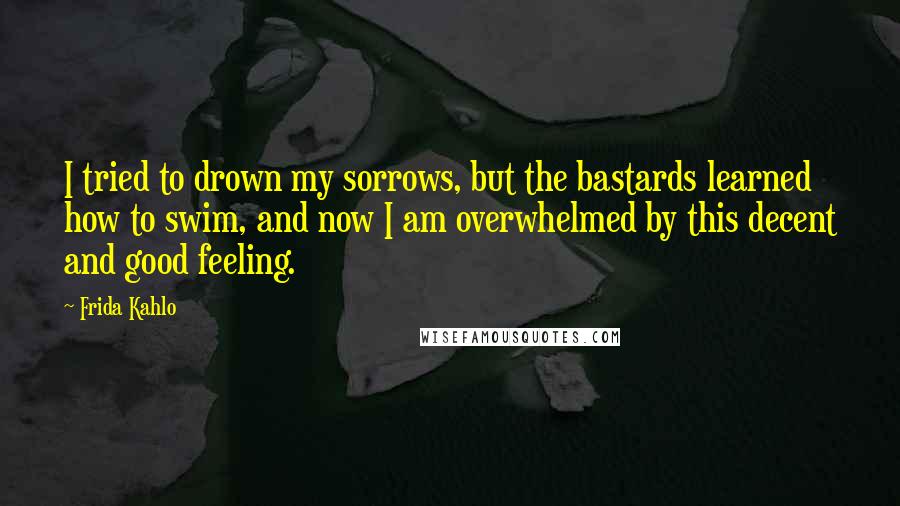 Frida Kahlo Quotes: I tried to drown my sorrows, but the bastards learned how to swim, and now I am overwhelmed by this decent and good feeling.