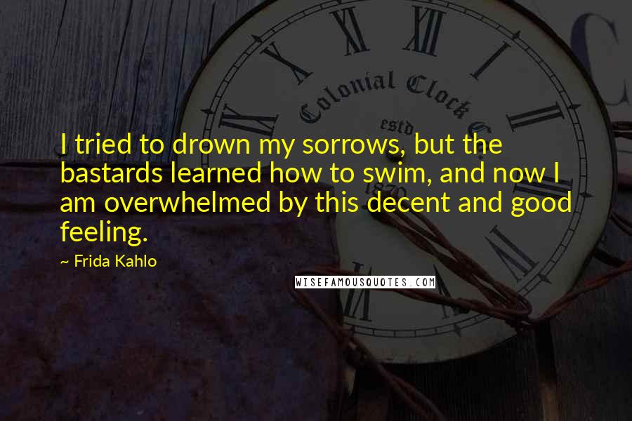 Frida Kahlo Quotes: I tried to drown my sorrows, but the bastards learned how to swim, and now I am overwhelmed by this decent and good feeling.