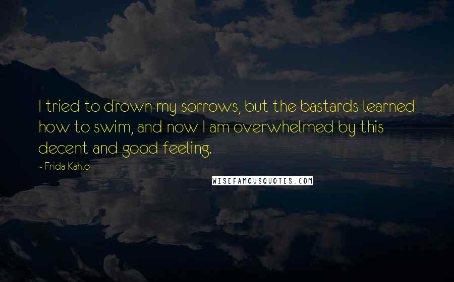 Frida Kahlo Quotes: I tried to drown my sorrows, but the bastards learned how to swim, and now I am overwhelmed by this decent and good feeling.